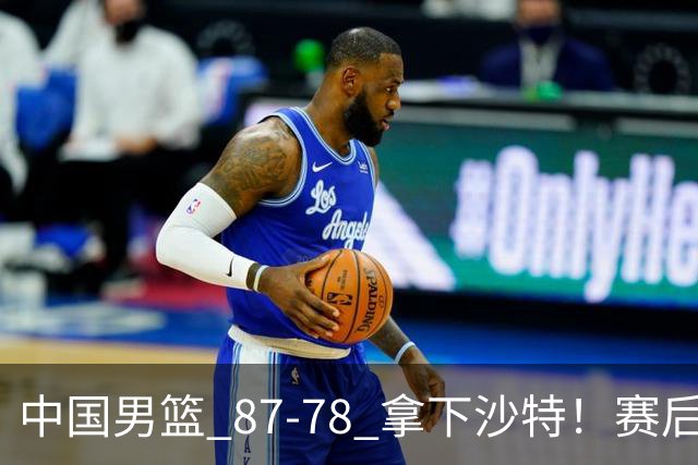 中国男篮 87‑78 拿下沙特！赛后评分：3 人拉满，2 人亮眼，2 人达标