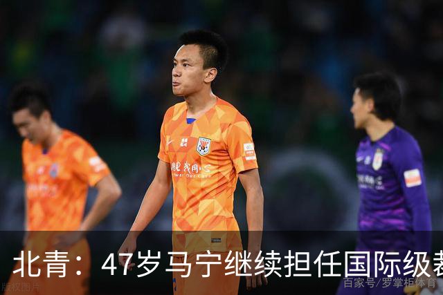 北青：47岁马宁继续担任国际级裁判，麦麦提江首度入围国际级裁判